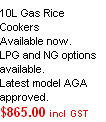 
10L Gas Rice Cookers
Available now.
LPG and NG options available.
Latest model AGA approved.
$865.00 incl GST

